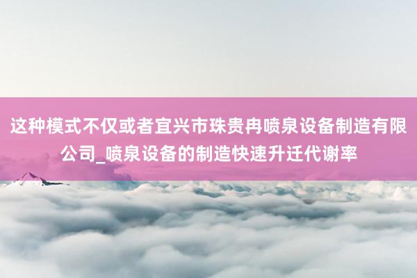 这种模式不仅或者宜兴市珠贵冉喷泉设备制造有限公司_喷泉设备的制造快速升迁代谢率