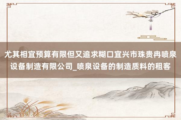 尤其相宜预算有限但又追求糊口宜兴市珠贵冉喷泉设备制造有限公司_喷泉设备的制造质料的租客