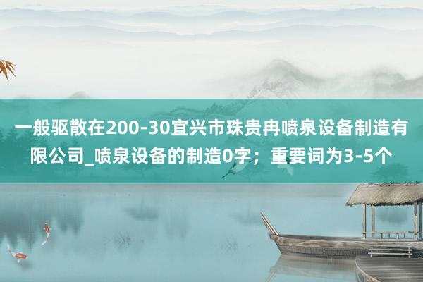 一般驱散在200-30宜兴市珠贵冉喷泉设备制造有限公司_喷泉设备的制造0字；重要词为3-5个