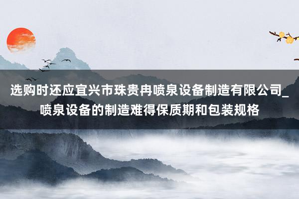 选购时还应宜兴市珠贵冉喷泉设备制造有限公司_喷泉设备的制造难得保质期和包装规格